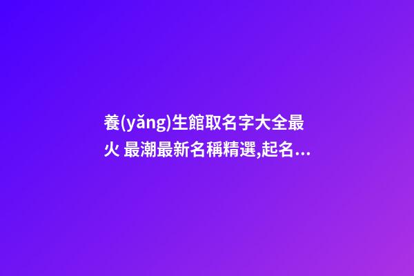 養(yǎng)生館取名字大全最火 最潮最新名稱精選,起名之家-第1張-店鋪起名-玄機(jī)派